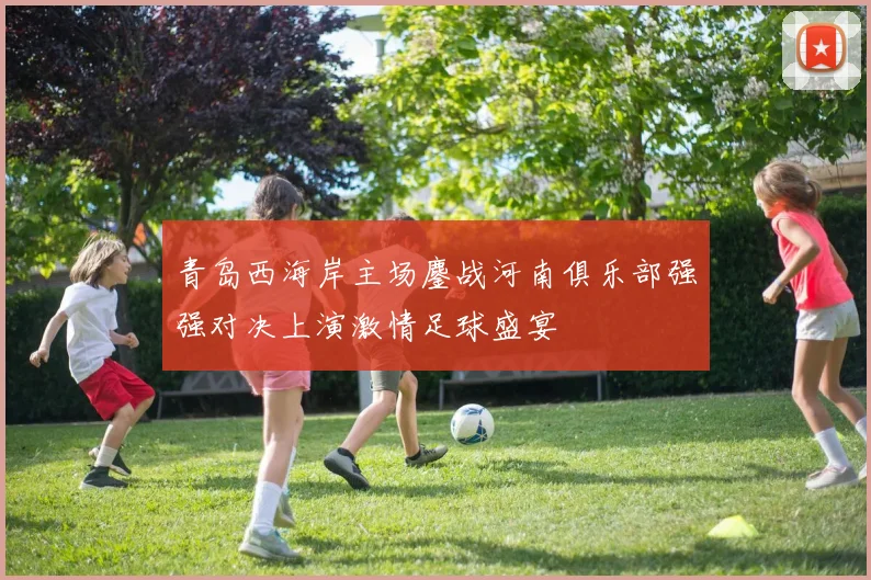 青岛西海岸主场鏖战河南俱乐部强强对决上演激情足球盛宴