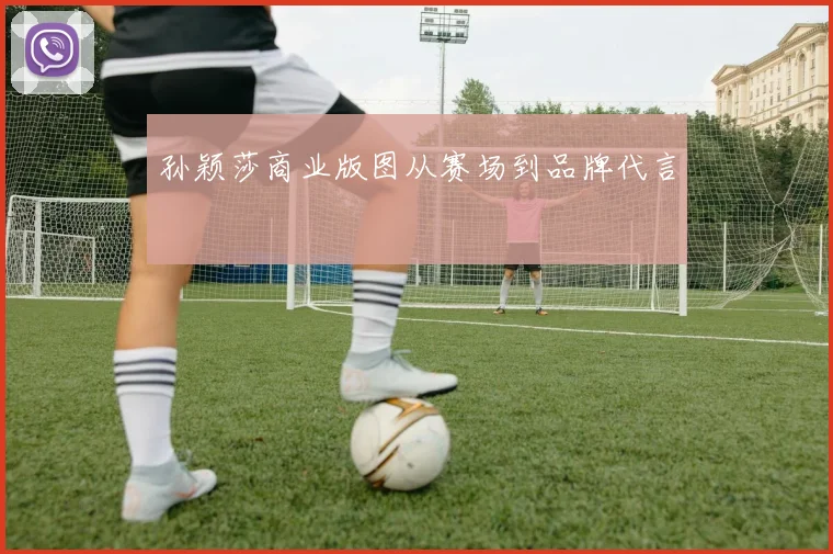 孙颖莎商业版图从赛场到品牌代言