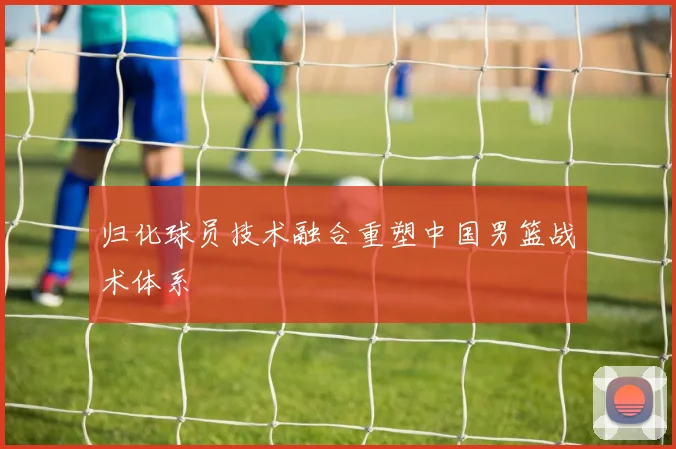 归化球员技术融合重塑中国男篮战术体系