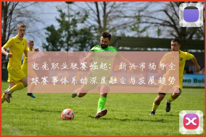 电竞职业联赛崛起：新兴市场与全球赛事体系的深度融合与发展趋势