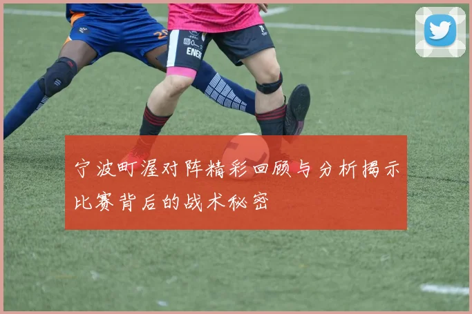 宁波町渥对阵精彩回顾与分析揭示比赛背后的战术秘密