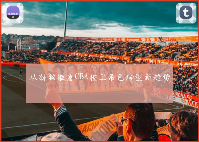 从孙铭徽看CBA控卫角色转型新趋势