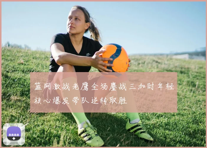 篮网激战老鹰全场鏖战三加时年轻核心爆发带队逆转取胜